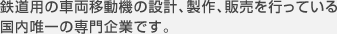 鉄道用の車両移動機の設計、製作、販売を行っている 国内唯一の専門企業です。 