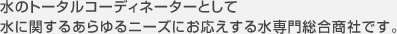 水のトータルコーディネーターとして 水に関するあらゆるニーズにお応えする水専門総合商社です。
